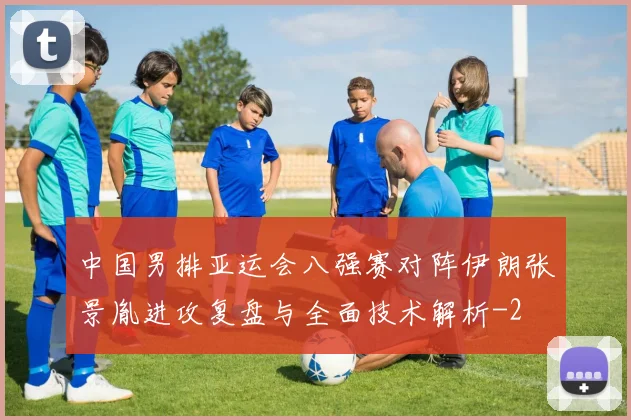 中国男排亚运会八强赛对阵伊朗张景胤进攻复盘与全面技术解析