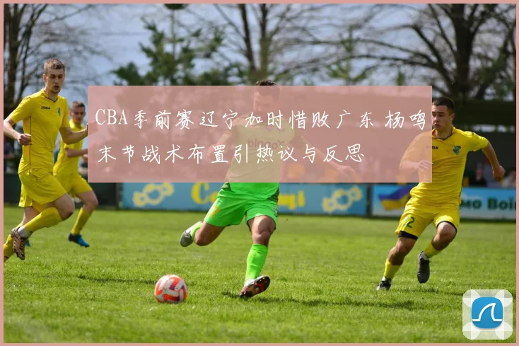 CBA季前赛辽宁加时惜败广东 杨鸣末节战术布置引热议与反思