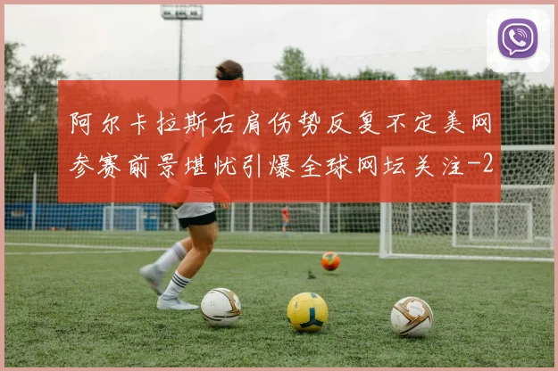 阿尔卡拉斯右肩伤势反复不定美网参赛前景堪忧引爆全球网坛关注