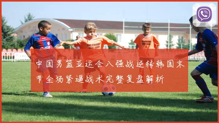 中国男篮亚运会八强战逆转韩国末节全场紧逼战术完整复盘解析