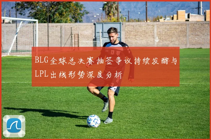 BLG全球总决赛抽签争议持续发酵与LPL出线形势深度分析