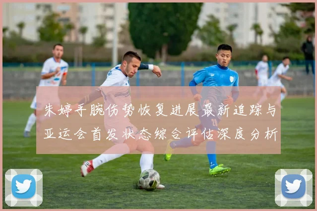 朱婷手腕伤势恢复进展最新追踪与亚运会首发状态综合评估深度分析