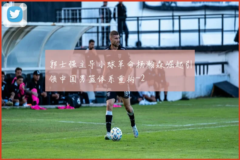 郭士强主导小球革命杨瀚森崛起引领中国男篮体系重构