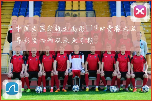 中国女篮新锐刘禹彤U19世青赛大放异彩场均两双未来可期