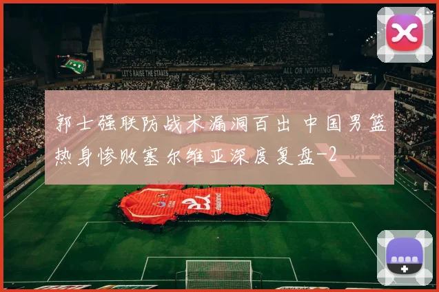 郭士强联防战术漏洞百出 中国男篮热身惨败塞尔维亚深度复盘
