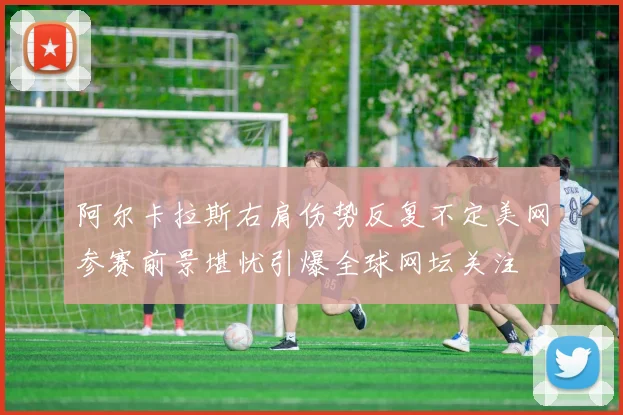 阿尔卡拉斯右肩伤势反复不定美网参赛前景堪忧引爆全球网坛关注
