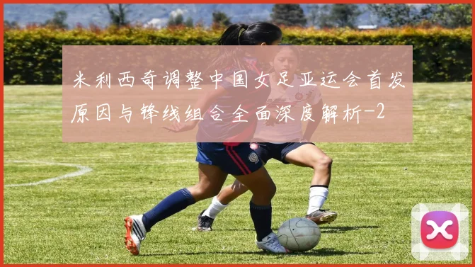 米利西奇调整中国女足亚运会首发原因与锋线组合全面深度解析