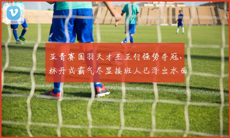 亚青赛国羽天才王正行强势夺冠，林丹式霸气尽显接班人已浮出水面