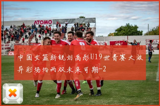 中国女篮新锐刘禹彤U19世青赛大放异彩场均两双未来可期