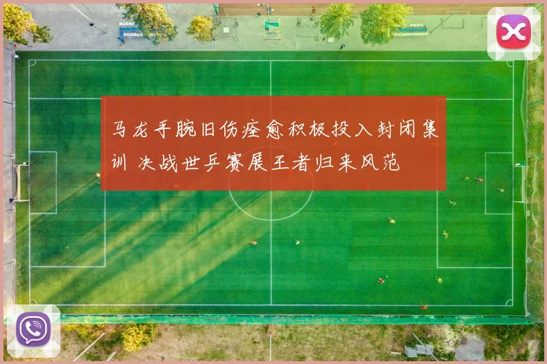 马龙手腕旧伤痊愈积极投入封闭集训 决战世乒赛展王者归来风范
