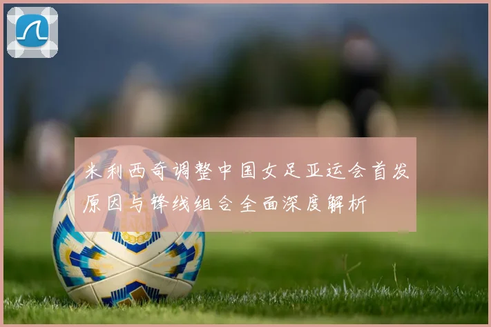 米利西奇调整中国女足亚运会首发原因与锋线组合全面深度解析