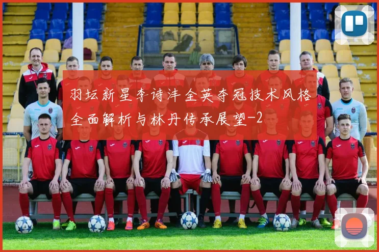 羽坛新星李诗沣全英夺冠技术风格全面解析与林丹传承展望