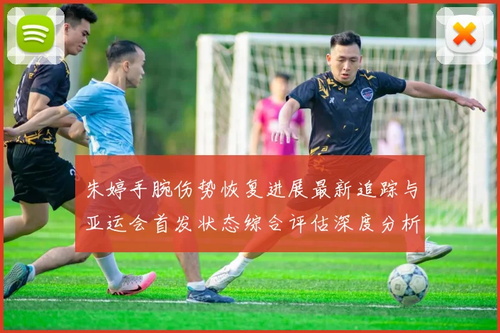 朱婷手腕伤势恢复进展最新追踪与亚运会首发状态综合评估深度分析