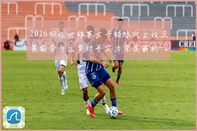 2026田径世锦赛女子铅球巩立姣卫冕前景与主要对手实力深度解析