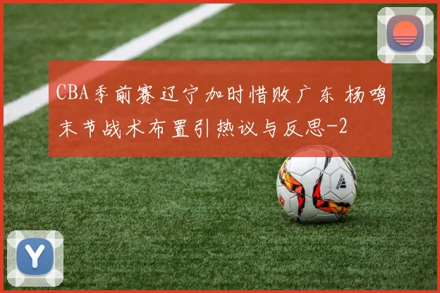 CBA季前赛辽宁加时惜败广东 杨鸣末节战术布置引热议与反思