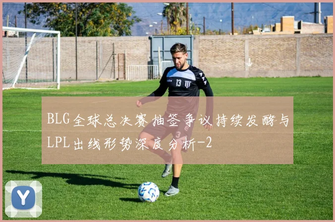 BLG全球总决赛抽签争议持续发酵与LPL出线形势深度分析