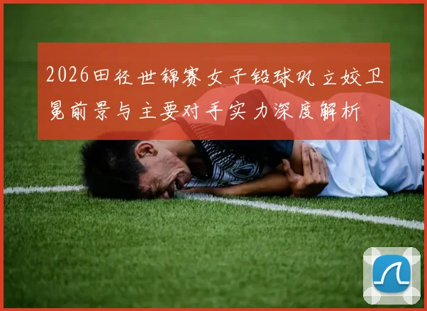 2026田径世锦赛女子铅球巩立姣卫冕前景与主要对手实力深度解析