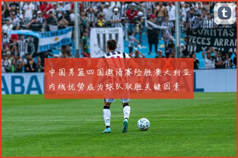 中国男篮四国邀请赛险胜澳大利亚内线优势成为球队取胜关键因素